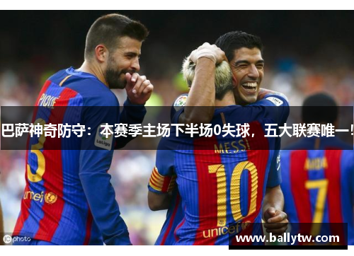 巴萨神奇防守：本赛季主场下半场0失球，五大联赛唯一！